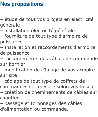 Nos propositions : – étude de tout vos projets en électricité générale – installation électricité générale – fourniture de tout type d'armoire de puissance – Installation et raccordements d'armoire de puissance – raccordements des câbles de commande sur bornier – modification de câblage de vos armoire sur site – câblage de tout type de coffrets de commandes sur mesure selon vos besoin – création de cheminements de câbles sur chantier – passage et toronnages des câbles d'alimentation ou commande. 