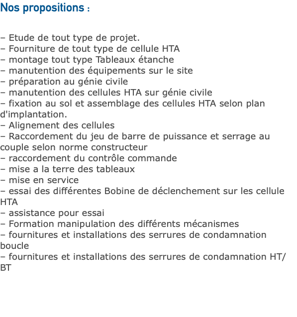 Nos propositions : – Etude de tout type de projet. – Fourniture de tout type de cellule HTA – montage tout type Tableaux étanche – manutention des équipements sur le site – préparation au génie civile – manutention des cellules HTA sur génie civile – fixation au sol et assemblage des cellules HTA selon plan d'implantation. – Alignement des cellules – Raccordement du jeu de barre de puissance et serrage au couple selon norme constructeur – raccordement du contrôle commande – mise a la terre des tableaux – mise en service – essai des différentes Bobine de déclenchement sur les cellule HTA – assistance pour essai – Formation manipulation des différents mécanismes – fournitures et installations des serrures de condamnation boucle – fournitures et installations des serrures de condamnation HT/BT 